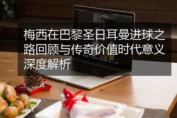 梅西在巴黎圣日耳曼进球之路回顾与传奇价值时代意义深度解析