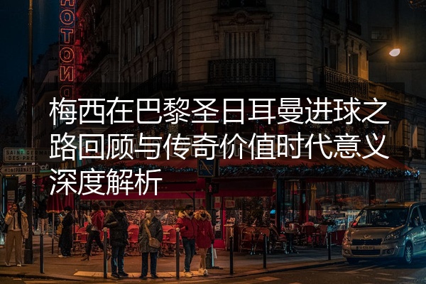 梅西在巴黎圣日耳曼进球之路回顾与传奇价值时代意义深度解析