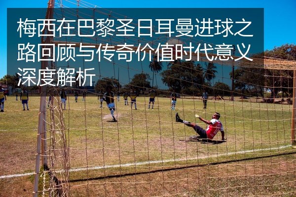 梅西在巴黎圣日耳曼进球之路回顾与传奇价值时代意义深度解析