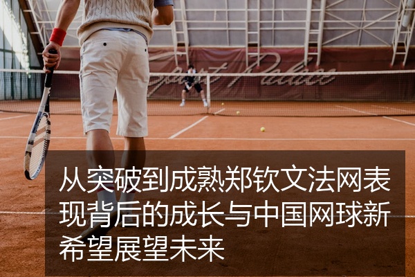 从突破到成熟郑钦文法网表现背后的成长与中国网球新希望展望未来