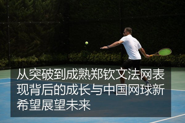 从突破到成熟郑钦文法网表现背后的成长与中国网球新希望展望未来