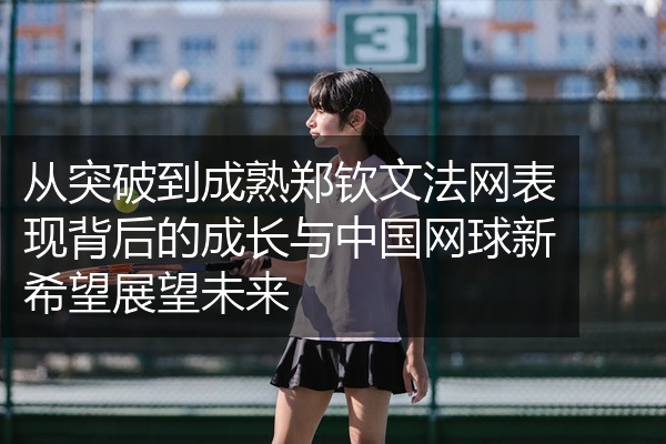 从突破到成熟郑钦文法网表现背后的成长与中国网球新希望展望未来
