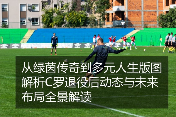 从绿茵传奇到多元人生版图解析C罗退役后动态与未来布局全景解读