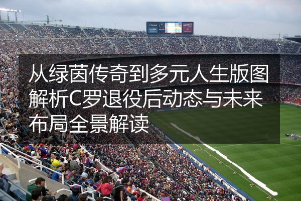 从绿茵传奇到多元人生版图解析C罗退役后动态与未来布局全景解读