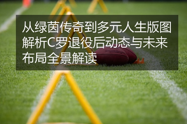 从绿茵传奇到多元人生版图解析C罗退役后动态与未来布局全景解读