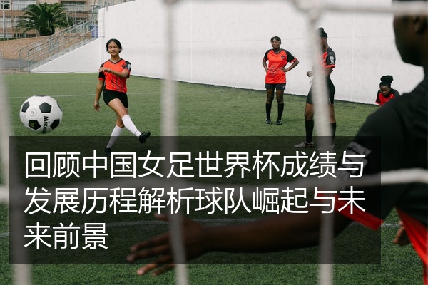 回顾中国女足世界杯成绩与发展历程解析球队崛起与未来前景