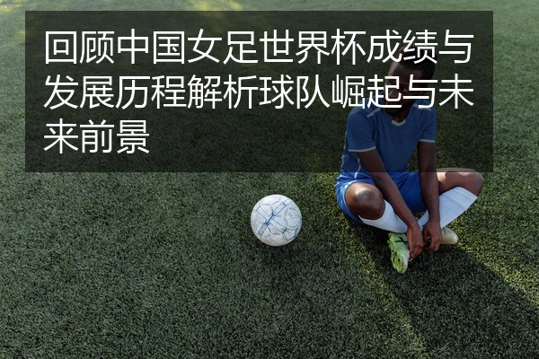 回顾中国女足世界杯成绩与发展历程解析球队崛起与未来前景