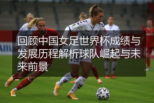 回顾中国女足世界杯成绩与发展历程解析球队崛起与未来前景
