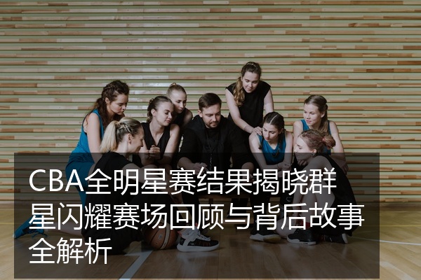 CBA全明星赛结果揭晓群星闪耀赛场回顾与背后故事全解析