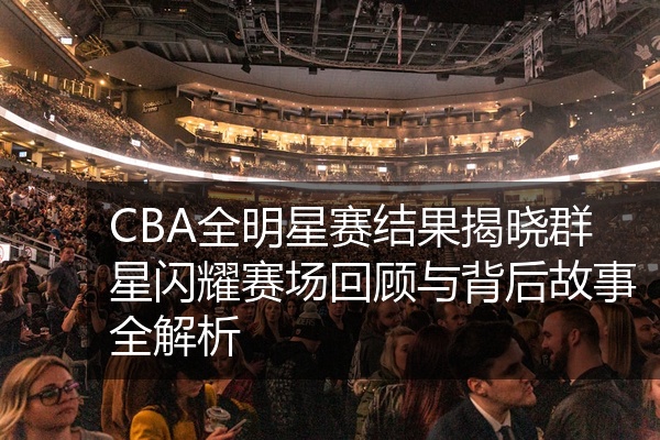 CBA全明星赛结果揭晓群星闪耀赛场回顾与背后故事全解析