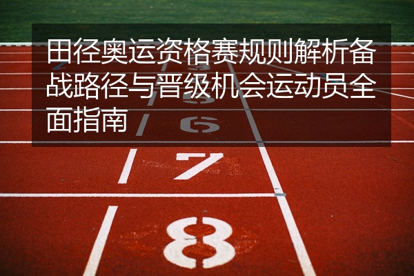田径奥运资格赛规则解析备战路径与晋级机会运动员全面指南