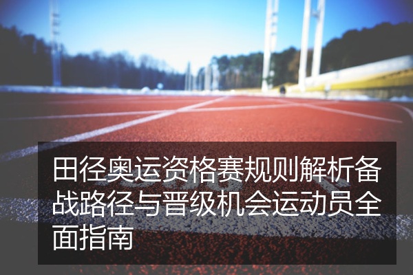 田径奥运资格赛规则解析备战路径与晋级机会运动员全面指南