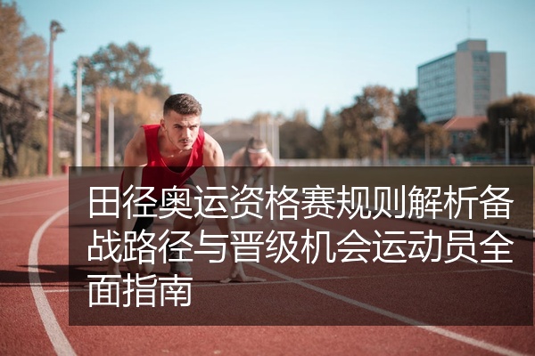 田径奥运资格赛规则解析备战路径与晋级机会运动员全面指南