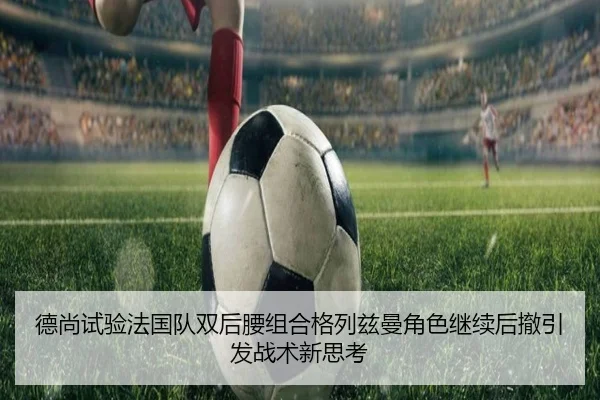 德尚试验法国队双后腰组合格列兹曼角色继续后撤引发战术新思考（MG tiyu）
