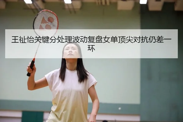 王祉怡关键分处理波动复盘女单顶尖对抗仍差一环（MG tiyu）