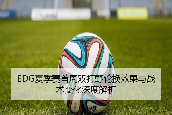 EDG夏季赛首周双打野轮换效果与战术变化深度解析（MG tiyu）